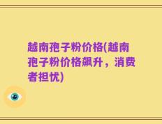 越南孢子粉价格(越南孢子粉价格飙升，消费者担忧)