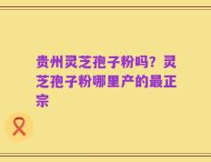 贵州灵芝孢子粉吗？灵芝孢子粉哪里产的最正宗