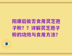 阳康后能否食用灵芝孢子粉？？详解灵芝孢子粉的功效与食用方法？
