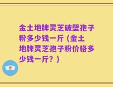 金土地牌灵芝破壁孢子粉多少钱一斤 (金土地牌灵芝孢子粉价格多少钱一斤？)