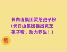 长白山集团灵芝孢子粉(长白山集团推出灵芝孢子粉，助力养生！)