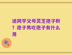送同学父母灵芝孢子粉？孢子男吃孢子有什么用