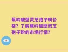 蕉岭破壁灵芝孢子粉价格？了解蕉岭破壁灵芝孢子粉的市场行情？