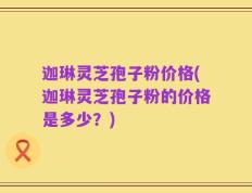 迦琳灵芝孢子粉价格(迦琳灵芝孢子粉的价格是多少？)