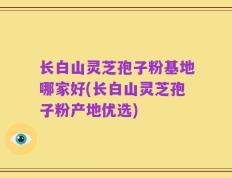 长白山灵芝孢子粉基地哪家好(长白山灵芝孢子粉产地优选)