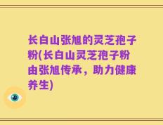 长白山张旭的灵芝孢子粉(长白山灵芝孢子粉由张旭传承，助力健康养生)