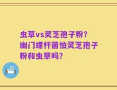 虫草vs灵芝孢子粉？幽门螺杆菌怕灵芝孢子粉和虫草吗？