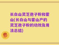 长白山灵芝孢子粉和霍山(长白山与霍山产的灵芝孢子粉的功效及用法总结)