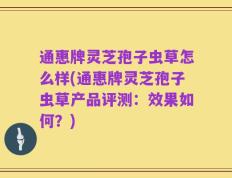 通惠牌灵芝孢子虫草怎么样(通惠牌灵芝孢子虫草产品评测：效果如何？)