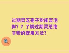 过期灵芝孢子粉能否泡脚？？了解过期灵芝孢子粉的使用方法？