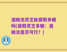 酒精泡灵芝能提取多糖吗(提取灵芝多糖：酒精法是否可行？)