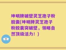 坤明牌破壁灵芝孢子粉胶囊(坤明牌灵芝孢子粉胶囊突破壁，领略自然顶级活力！)