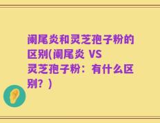 阑尾炎和灵芝孢子粉的区别(阑尾炎 VS 灵芝孢子粉：有什么区别？)
