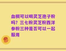 血稠可以喝灵芝孢子粉吗？三七粉灵芝粉西洋参粉三种是否可以一起服用