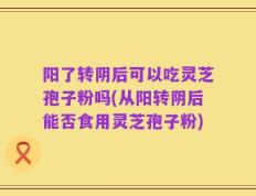 阳了转阴后可以吃灵芝孢子粉吗(从阳转阴后能否食用灵芝孢子粉)