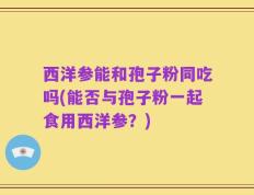 西洋参能和孢子粉同吃吗(能否与孢子粉一起食用西洋参？)