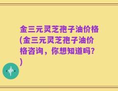 金三元灵芝孢子油价格(金三元灵芝孢子油价格咨询，你想知道吗？)