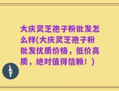 大庆灵芝孢子粉批发怎么样(大庆灵芝孢子粉批发优质价格，低价高质，绝对值得信赖！)