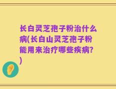 长白灵芝孢子粉治什么病(长白山灵芝孢子粉能用来治疗哪些疾病？)