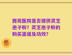 西苑医院是否提供灵芝孢子粉？灵芝孢子粉的购买渠道及功效？