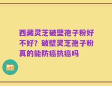西藏灵芝破壁孢子粉好不好？破壁灵芝孢子粉真的能防癌抗癌吗