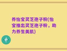 养怡宝灵芝孢子粉(怡宝推出灵芝孢子粉，助力养生美肌)