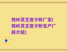 铁岭灵芝孢子粉厂家(铁岭灵芝孢子粉生产厂商介绍)