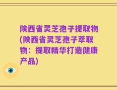 陕西省灵芝孢子提取物(陕西省灵芝孢子萃取物：提取精华打造健康产品)