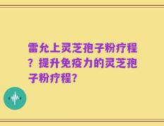 雷允上灵芝孢子粉疗程？提升免疫力的灵芝孢子粉疗程？