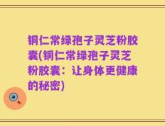 铜仁常绿孢子灵芝粉胶囊(铜仁常绿孢子灵芝粉胶囊：让身体更健康的秘密)