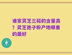 谁家灵芝三萜的含量高？灵芝孢子粉产地哪里的最好