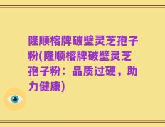 隆顺榕牌破壁灵芝孢子粉(隆顺榕牌破壁灵芝孢子粉：品质过硬，助力健康)