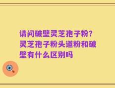 请问破壁灵芝孢子粉？灵芝孢子粉头道粉和破壁有什么区别吗