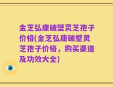 金芝弘康破壁灵芝孢子价格(金芝弘康破壁灵芝孢子价格，购买渠道及功效大全)