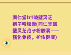 同仁堂trt破壁灵芝孢子粉胶囊(同仁堂破壁灵芝孢子粉胶囊——强化免疫，护佑健康)