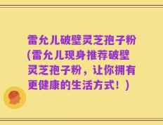 雷允儿破壁灵芝孢子粉(雷允儿现身推荐破壁灵芝孢子粉，让你拥有更健康的生活方式！)