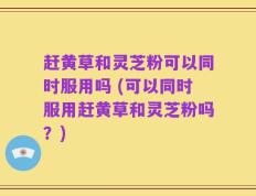 赶黄草和灵芝粉可以同时服用吗 (可以同时服用赶黄草和灵芝粉吗？)