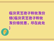 临汾灵芝孢子粉批发价格(临汾灵芝孢子粉批发价格优惠，尽在此处)