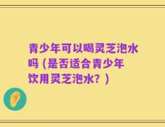 青少年可以喝灵芝泡水吗 (是否适合青少年饮用灵芝泡水？)