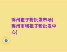 锦州孢子粉批发市场(锦州市场孢子粉批发中心)