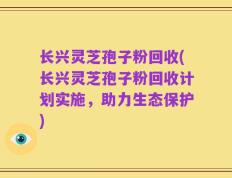 长兴灵芝孢子粉回收(长兴灵芝孢子粉回收计划实施，助力生态保护)