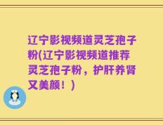 辽宁影视频道灵芝孢子粉(辽宁影视频道推荐灵芝孢子粉，护肝养肾又美颜！)