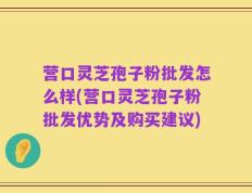 营口灵芝孢子粉批发怎么样(营口灵芝孢子粉批发优势及购买建议)