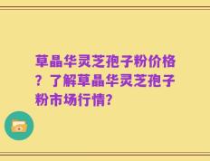 草晶华灵芝孢子粉价格？了解草晶华灵芝孢子粉市场行情？