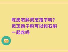陈皮石斛灵芝孢子粉？灵芝孢子粉可以和石斛一起吃吗