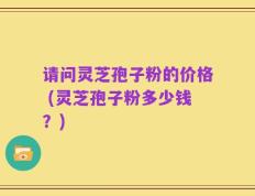 请问灵芝孢子粉的价格 (灵芝孢子粉多少钱？)