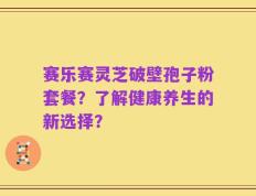 赛乐赛灵芝破壁孢子粉套餐？了解健康养生的新选择？