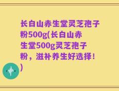 长白山赤生堂灵芝孢子粉500g(长白山赤生堂500g灵芝孢子粉，滋补养生好选择！)