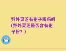 野外灵芝有孢子粉吗吗(野外灵芝是否含有孢子粉？)