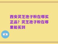 西安灵芝孢子粉在哪买正品？灵芝孢子粉在哪里能买到
